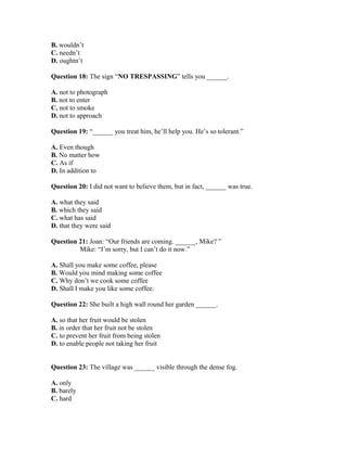 B. wouldn’t
C. needn’t
D. oughtn’t
Question 18: The sign “NO TRESPASSING” tells you ______.
A. not to photograph
B. not to enter
C. not to smoke
D. not to approach
Question 19: “______ you treat him, he’ll help you. He’s so tolerant.”
A. Even though
B. No matter how
C. As if
D. In addition to
Question 20: I did not want to believe them, but in fact, ______ was true.
A. what they said
B. which they said
C. what has said
D. that they were said
Question 21: Joan: “Our friends are coming. ______, Mike? ”
Mike: “I’m sorry, but I can’t do it now.”
A. Shall you make some coffee, please
B. Would you mind making some coffee
C. Why don’t we cook some coffee
D. Shall I make you like some coffee.
Question 22: She built a high wall round her garden ______.
A. so that her fruit would be stolen
B. in order that her fruit not be stolen
C. to prevent her fruit from being stolen
D. to enable people not taking her fruit
Question 23: The village was ______ visible through the dense fog.
A. only
B. barely
C. hard
 