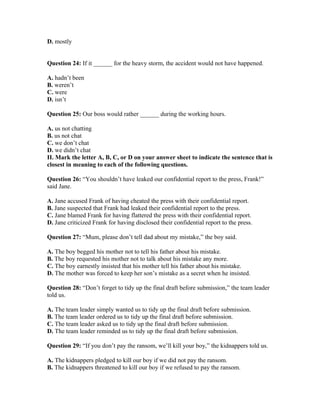 D. mostly
Question 24: If it ______ for the heavy storm, the accident would not have happened.
A. hadn’t been
B. weren’t
C. were
D. isn’t
Question 25: Our boss would rather ______ during the working hours.
A. us not chatting
B. us not chat
C. we don’t chat
D. we didn’t chat
II. Mark the letter A, B, C, or D on your answer sheet to indicate the sentence that is
closest in meaning to each of the following questions.
Question 26: “You shouldn’t have leaked our confidential report to the press, Frank!”
said Jane.
A. Jane accused Frank of having cheated the press with their confidential report.
B. Jane suspected that Frank had leaked their confidential report to the press.
C. Jane blamed Frank for having flattered the press with their confidential report.
D. Jane criticized Frank for having disclosed their confidential report to the press.
Question 27: “Mum, please don’t tell dad about my mistake,” the boy said.
A. The boy begged his mother not to tell his father about his mistake.
B. The boy requested his mother not to talk about his mistake any more.
C. The boy earnestly insisted that his mother tell his father about his mistake.
D. The mother was forced to keep her son’s mistake as a secret when he insisted.
Question 28: “Don’t forget to tidy up the final draft before submission,” the team leader
told us.
A. The team leader simply wanted us to tidy up the final draft before submission.
B. The team leader ordered us to tidy up the final draft before submission.
C. The team leader asked us to tidy up the final draft before submission.
D. The team leader reminded us to tidy up the final draft before submission.
Question 29: “If you don’t pay the ransom, we’ll kill your boy,” the kidnappers told us.
A. The kidnappers pledged to kill our boy if we did not pay the ransom.
B. The kidnappers threatened to kill our boy if we refused to pay the ransom.
 