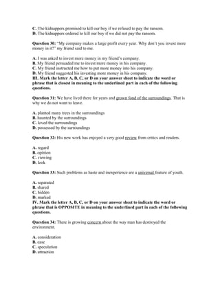 C. The kidnappers promised to kill our boy if we refused to pay the ransom.
D. The kidnappers ordered to kill our boy if we did not pay the ransom.
Question 30: “My company makes a large profit every year. Why don’t you invest more
money in it?” my friend said to me.
A. I was asked to invest more money in my friend’s company.
B. My friend persuaded me to invest more money in his company.
C. My friend instructed me how to put more money into his company.
D. My friend suggested his investing more money in his company.
III. Mark the letter A, B, C, or D on your answer sheet to indicate the word or
phrase that is closest in meaning to the underlined part in each of the following
questions.
Question 31: We have lived there for years and grown fond of the surroundings. That is
why we do not want to leave.
A. planted many trees in the surroundings
B. haunted by the surroundings
C. loved the surroundings
D. possessed by the surroundings
Question 32: His new work has enjoyed a very good review from critics and readers.
A. regard
B. opinion
C. viewing
D. look
Question 33: Such problems as haste and inexperience are a universal feature of youth.
A. separated
B. shared
C. hidden
D. marked
IV. Mark the letter A, B, C, or D on your answer sheet to indicate the word or
phrase that is OPPOSITE in meaning to the underlined part in each of the following
questions.
Question 34: There is growing concern about the way man has destroyed the
environment.
A. consideration
B. ease
C. speculation
D. attraction
 