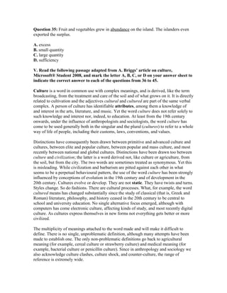 Question 35: Fruit and vegetables grew in abundance on the island. The islanders even
exported the surplus.
A. excess
B. small quantity
C. large quantity
D. sufficiency
V. Read the following passage adapted from A. Briggs’ article on culture,
Microsoft® Student 2008, and mark the letter A, B, C, or D on your answer sheet to
indicate the correct answer to each of the questions from 36 to 45.
Culture is a word in common use with complex meanings, and is derived, like the term
broadcasting, from the treatment and care of the soil and of what grows on it. It is directly
related to cultivation and the adjectives cultural and cultured are part of the same verbal
complex. A person of culture has identifiable attributes, among them a knowledge of
and interest in the arts, literature, and music. Yet the word culture does not refer solely to
such knowledge and interest nor, indeed, to education. At least from the 19th century
onwards, under the influence of anthropologists and sociologists, the word culture has
come to be used generally both in the singular and the plural (cultures) to refer to a whole
way of life of people, including their customs, laws, conventions, and values.
Distinctions have consequently been drawn between primitive and advanced culture and
cultures, between elite and popular culture, between popular and mass culture, and most
recently between national and global cultures. Distinctions have been drawn too between
culture and civilization; the latter is a word derived not, like culture or agriculture, from
the soil, but from the city. The two words are sometimes treated as synonymous. Yet this
is misleading. While civilization and barbarism are pitted against each other in what
seems to be a perpetual behavioural pattern, the use of the word culture has been strongly
influenced by conceptions of evolution in the 19th century and of development in the
20th century. Cultures evolve or develop. They are not static. They have twists and turns.
Styles change. So do fashions. There are cultural processes. What, for example, the word
cultured means has changed substantially since the study of classical (that is, Greek and
Roman) literature, philosophy, and history ceased in the 20th century to be central to
school and university education. No single alternative focus emerged, although with
computers has come electronic culture, affecting kinds of study, and most recently digital
culture. As cultures express themselves in new forms not everything gets better or more
civilized.
The multiplicity of meanings attached to the word made and will make it difficult to
define. There is no single, unproblematic definition, although many attempts have been
made to establish one. The only non-problematic definitions go back to agricultural
meaning (for example, cereal culture or strawberry culture) and medical meaning (for
example, bacterial culture or penicillin culture). Since in anthropology and sociology we
also acknowledge culture clashes, culture shock, and counter-culture, the range of
reference is extremely wide.
 