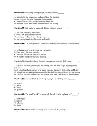 Question 36: According to the passage, the word culture ______.
A. is related to the preparation and use of land for farming
B. derives from the same root as civilization does
C. comes from a source that has not been identified
D. develops from Greek and Roman literature and history
Question 37 : It is stated in paragraph 1 that a cultured person ______.
A. has a job related to cultivation
B. does a job relevant to education
C. takes care of the soil and what grows on it
D. has knowledge of arts, literature, and music
Question 38: The author remarks that culture and civilization are the two words that
______.
A. are both related to agriculture and cultivation
B. have nearly the same meaning
C. share the same word formation pattern
D. do not develop from the same meaning
Question 39: It can be inferred from the passage that since the 20th century ______.
A. classical literature, philosophy, and history have not been taught as compulsory
subjects
B. all schools and universities have taught classical literature, philosophy, and history
C. schools and universities have not taught classical literature, philosophy, and history
D. classical literature, philosophy, and history have been considered as core subjects
Question 40: The word “attributes” in paragraph 1 most likely means ______.
A. aspects
B. fields
C. skills
D. qualities
Question 41: The word “static” in paragraph 2 could best be replaced by “______”.
A. unchanged
B. regular
C. balanced
D. dense
Question 42: Which of the following is NOT stated in the passage?
 