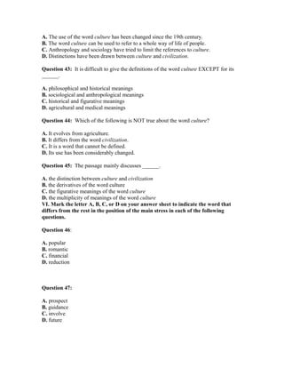 A. The use of the word culture has been changed since the 19th century.
B. The word culture can be used to refer to a whole way of life of people.
C. Anthropology and sociology have tried to limit the references to culture.
D. Distinctions have been drawn between culture and civilization.
Question 43: It is difficult to give the definitions of the word culture EXCEPT for its
______.
A. philosophical and historical meanings
B. sociological and anthropological meanings
C. historical and figurative meanings
D. agricultural and medical meanings
Question 44: Which of the following is NOT true about the word culture?
A. It evolves from agriculture.
B. It differs from the word civilization.
C. It is a word that cannot be defined.
D. Its use has been considerably changed.
Question 45: The passage mainly discusses ______.
A. the distinction between culture and civilization
B. the derivatives of the word culture
C. the figurative meanings of the word culture
D. the multiplicity of meanings of the word culture
VI. Mark the letter A, B, C, or D on your answer sheet to indicate the word that
differs from the rest in the position of the main stress in each of the following
questions.
Question 46:
A. popular
B. romantic
C. financial
D. reduction
Question 47:
A. prospect
B. guidance
C. involve
D. future
 