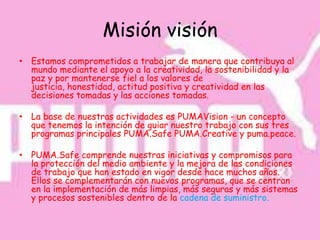 Misión visión
• Estamos comprometidos a trabajar de manera que contribuya al
  mundo mediante el apoyo a la creatividad, la sostenibilidad y la
  paz y por mantenerse fiel a los valores de
  justicia, honestidad, actitud positiva y creatividad en las
  decisiones tomadas y las acciones tomadas.

• La base de nuestras actividades es PUMAVision - un concepto
  que tenemos la intención de guiar nuestro trabajo con sus tres
  programas principales PUMA.Safe PUMA.Creative y puma.peace.

• PUMA.Safe comprende nuestras iniciativas y compromisos para
  la protección del medio ambiente y la mejora de las condiciones
  de trabajo que han estado en vigor desde hace muchos años.
  Ellos se complementarán con nuevos programas, que se centran
  en la implementación de más limpias, más seguras y más sistemas
  y procesos sostenibles dentro de la cadena de suministro.
 