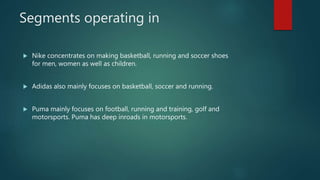 Segments operating in
 Nike concentrates on making basketball, running and soccer shoes
for men, women as well as children.
 Adidas also mainly focuses on basketball, soccer and running.
 Puma mainly focuses on football, running and training, golf and
motorsports. Puma has deep inroads in motorsports.
 