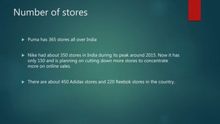 Number of stores
 Puma has 365 stores all over India
 Nike had about 350 stores in India during its peak around 2015. Now it has
only 150 and is planning on cutting down more stores to concentrate
more on online sales.
 There are about 450 Adidas stores and 220 Reebok stores in the country.
 