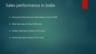 Sales performance in India
 During the financial year that ended in march 2018 :
 Nike had sales of about 829 crore.
 Adidas had sales of about 1131 crore.
 Puma had sales of about 1157 crore.
 