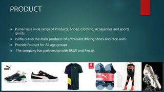 PRODUCT
 Puma has a wide range of Products: Shoes, Clothing, Accessories and sports
goods.
 Puma is also the main producer of enthusiast driving shoes and race suits.
 Provide Product for All age groups
 The company has partnership with BMW and Ferrari.
Source: Puma Website
 
