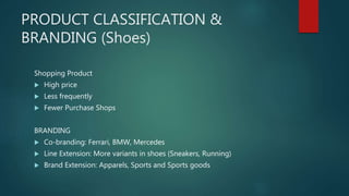 PRODUCT CLASSIFICATION &
BRANDING (Shoes)
Shopping Product
 High price
 Less frequently
 Fewer Purchase Shops
BRANDING
 Co-branding: Ferrari, BMW, Mercedes
 Line Extension: More variants in shoes (Sneakers, Running)
 Brand Extension: Apparels, Sports and Sports goods
 