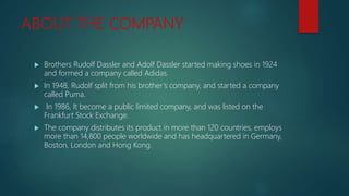 ABOUT THE COMPANY
 Brothers Rudolf Dassler and Adolf Dassler started making shoes in 1924
and formed a company called Adidas.
 In 1948, Rudolf split from his brother’s company, and started a company
called Puma.
 In 1986, It become a public limited company, and was listed on the
Frankfurt Stock Exchange.
 The company distributes its product in more than 120 countries, employs
more than 14,800 people worldwide and has headquartered in Germany,
Boston, London and Hong Kong.
 
