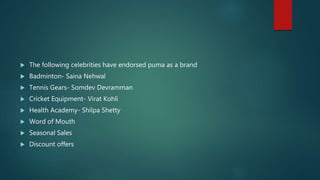  The following celebrities have endorsed puma as a brand
 Badminton- Saina Nehwal
 Tennis Gears- Somdev Devramman
 Cricket Equipment- Virat Kohli
 Health Academy- Shilpa Shetty
 Word of Mouth
 Seasonal Sales
 Discount offers
 