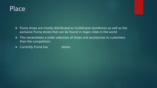 Place
 Puma shoes are mostly distributed to multibrand storefronts as well as the
exclusive Puma stores that can be found in major cities in the world
 This necessitates a wider selection of shoes and accessories to customers
than the competition.
 Currently Puma has stores.
 