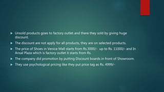  Unsold products goes to factory outlet and there they sold by giving huge
discount.
 The discount are not apply for all products, they are on selected products.
 The price of Shoes in Venice Mall starts from Rs.3000/- up to Rs. 11000/- and In
Ansal Plaza which is factory outlet it starts from Rs.
 The company did promotion by putting Discount boards in front of Showroom.
 They use psychological pricing like they put price tag as Rs. 4999/-
 