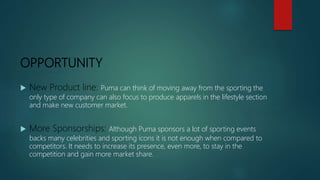 OPPORTUNITY
 New Product line: Puma can think of moving away from the sporting the
only type of company can also focus to produce apparels in the lifestyle section
and make new customer market.
 More Sponsorships: Although Puma sponsors a lot of sporting events
backs many celebrities and sporting icons it is not enough when compared to
competitors. It needs to increase its presence, even more, to stay in the
competition and gain more market share.
 