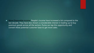  More Disposable income: People’s income have increased a lot compared to the
last decade. They have also shown a considerable interest in trading up to buy
premium goods across all the sectors. Puma can tap this opportunity and
convert these potential customer base to get more sales.
 