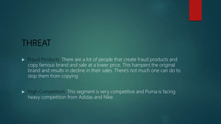 THREAT
 Fraud Products: There are a lot of people that create fraud products and
copy famous brand and sale at a lower price. This hampers the original
brand and results in decline in their sales. There’s not much one can do to
stop them from copying
 High Competition: This segment is very competitive and Puma is facing
heavy competition from Adidas and Nike.
 