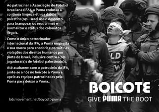 Ao patrocinar a Associação de Futebol
Israeliana (IFA), a Puma endossa a
contínua limpeza étnica da(o)s
palestina(o)s. Israel usa o desporto
para branquear os seus crimes e
normalizar o status dos colonatos
ilegais.
Como o único patrocinador
internacional da IFA, a Puma empresta
a sua marca para encobrir e permitir as
violações dos direitos humanos por
parte de Israel, inclusive contra a(o)s
jogadora(e)s de futebol palestina(o)s.
Até acabarem com o patrocínio da IFA,
junte-se a nós no boicote à Puma e
apele as equipas patrocinadas pela
Puma para deixar a Puma..
GIVE THE BOOTbdsmovement.net/boycott-puma
 