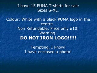 I have 15 PUMA T-shirts for sale Sizes S-XL. Colour: White with a black PUMA logo in the centre.  Non Refundable, Price only £10! Warning:  DO NOT IRON LOGO!!!!! Tempting, I know! I have enclosed a photo! 