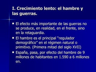 El efecto más importante de las guerras no se produce, en realidad, en el frente, sino en la retaguardia. El hambre es el principal “regulador demográfico” en el régimen natural o primitivo. (Primera mitad del siglo XVII) España, pasa, por efecto del hambre de 9 millones de habitantes en 1.590 a 6 millones en. I. Crecimiento lento: el hambre y las guerras. 