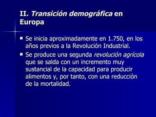 II.  Transición demográfica  en Europa Se inicia aproximadamente en 1.750, en los años previos a la Revolución Industrial. Se produce una segunda  revolución agrícola  que se salda con un incremento muy sustancial de la capacidad para producir alimentos y, por tanto, con una reducción de la mortalidad. 