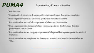 PUMA4
Casos de Éxito:
• Constitución de consorcio de exportación a Latinoamérica de 3 empresas españolas.
• Para empresa C...
