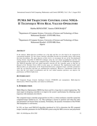 International Journal of Soft Computing, Mathematics and Control (IJSCMC), Vol. 3, No. 3, August 2014
DOI : 10.14810/ijscmc.2014.3302 13
PUMA 560 TRAJECTORY CONTROL USING NSGA-
II TECHNIQUE WITH REAL VALUED OPERATORS
Habiba BENZATER1
, Samira CHOURAQUI2
1
Department of Computer Science, University of Science and Technology of Oran-
Mohammed Boudiaf- (USTO-MB) Oran,
Algeria
2
Department of Computer Science, University of Science and Technology of Oran-
Mohammed Boudiaf- (USTO-MB) Oran,
Algeria
ABSTRACT
In the industry, Multi-objectives problems are a big defy and they are also hard to be conquered by
conventional methods. For this reason, heuristic algorithms become an executable choice when facing
this kind of problems. The main objective of this work is to investigate the use of the Non-dominated
Sorting Genetic Algorithm II (NSGA-II) technique using the real valued recombination and the real
valued mutation in the tuning of the computed torque controller gains of a PUMA560 arm manipulator.
The NSGA-II algorithm with real valued operators searches for the controller gains so that the six
Integral of the Absolute Errors (IAE) in joint space are minimized. The implemented model under
MATLAB allows an optimization of the Proportional-Derivative computed torque controller parameters
while the cost functions and time are simultaneously minimized.. Moreover, experimental results also
show that the real valued recombination and the real valued mutation operators can improve the
performance of NSGA-II effectively.
KEYWORDS DEFY
PD Computed Torque Control, Intelligent Control, PUMA560 arm manipulator, Multi-objective
Optimization, NSGA-II algorithm, real valued recombination.
1. INTRODUCTION
Multi-Objective Optimization (MOO) has been used for a long time in control engineering. The
main target in designing controller is to improve the system’s performance by obtaining a good
trajectory with minimum error [6] [5].
The computed torque controller proposed first in [10] is a robust nonlinear controller named the
computed-torque method in [11, 12]. This technique is known to perform well when the robot
arm parameters are known fairly accurately. Fortunately, the dynamic formulation of the PUMA
560 manipulator is well known.
In [19], we have used NSGA-II algorithm introduced in [14] to determine the PD computed
torque controller parameters for the PUMA560 system using the SBX crossover and polynomial
 
