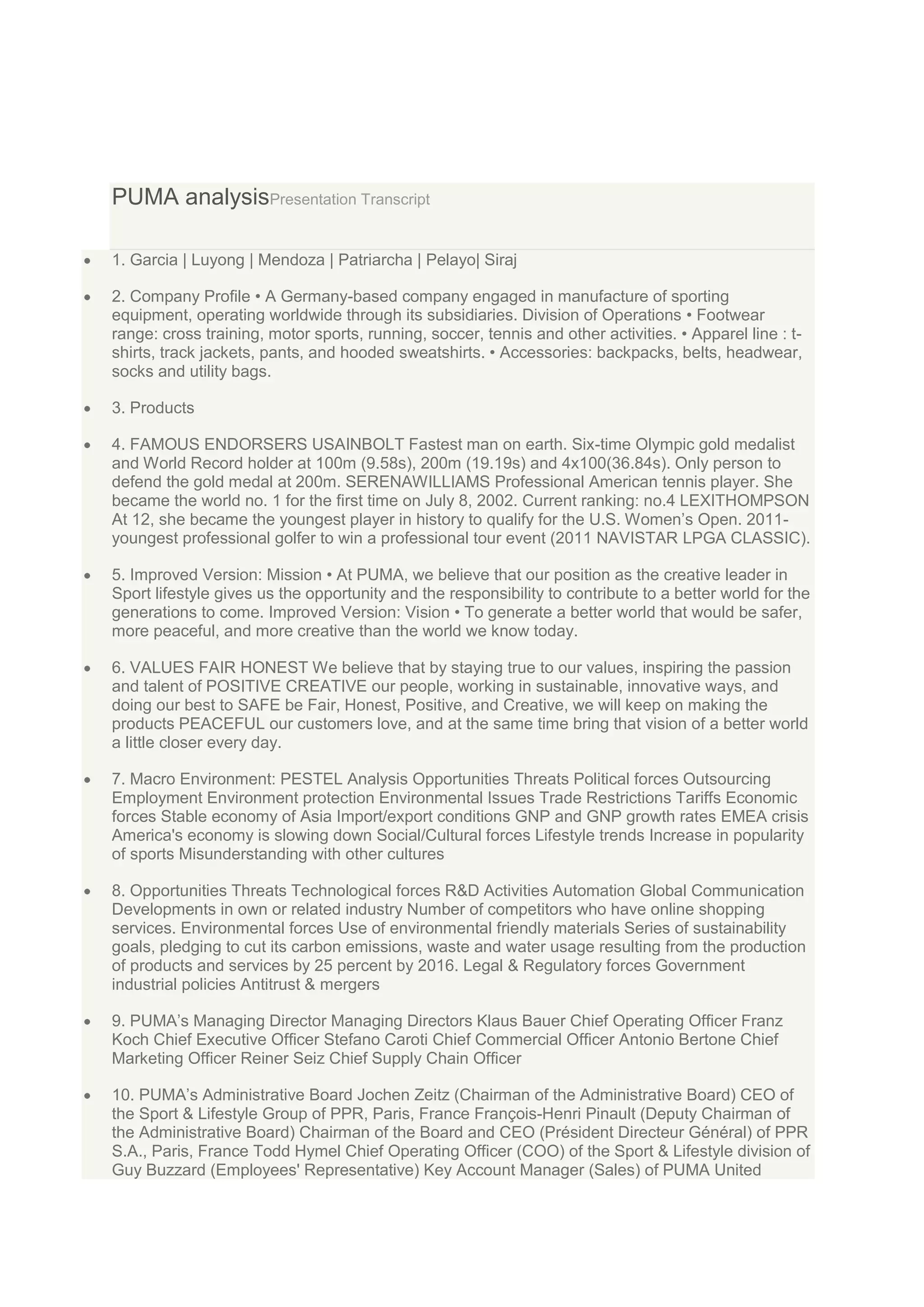 PUMA analysisPresentation Transcript
1. Garcia | Luyong | Mendoza | Patriarcha | Pelayo| Siraj
2. Company Profile • A Germany-based company engaged in manufacture of sporting
equipment, operating worldwide through its subsidiaries. Division of Operations • Footwear
range: cross training, motor sports, running, soccer, tennis and other activities. • Apparel line : tshirts, track jackets, pants, and hooded sweatshirts. • Accessories: backpacks, belts, headwear,
socks and utility bags.
3. Products
4. FAMOUS ENDORSERS USAINBOLT Fastest man on earth. Six-time Olympic gold medalist
and World Record holder at 100m (9.58s), 200m (19.19s) and 4x100(36.84s). Only person to
defend the gold medal at 200m. SERENAWILLIAMS Professional American tennis player. She
became the world no. 1 for the first time on July 8, 2002. Current ranking: no.4 LEXITHOMPSON
At 12, she became the youngest player in history to qualify for the U.S. Women‟s Open. 2011youngest professional golfer to win a professional tour event (2011 NAVISTAR LPGA CLASSIC).
5. Improved Version: Mission • At PUMA, we believe that our position as the creative leader in
Sport lifestyle gives us the opportunity and the responsibility to contribute to a better world for the
generations to come. Improved Version: Vision • To generate a better world that would be safer,
more peaceful, and more creative than the world we know today.
6. VALUES FAIR HONEST We believe that by staying true to our values, inspiring the passion
and talent of POSITIVE CREATIVE our people, working in sustainable, innovative ways, and
doing our best to SAFE be Fair, Honest, Positive, and Creative, we will keep on making the
products PEACEFUL our customers love, and at the same time bring that vision of a better world
a little closer every day.
7. Macro Environment: PESTEL Analysis Opportunities Threats Political forces Outsourcing
Employment Environment protection Environmental Issues Trade Restrictions Tariffs Economic
forces Stable economy of Asia Import/export conditions GNP and GNP growth rates EMEA crisis
America's economy is slowing down Social/Cultural forces Lifestyle trends Increase in popularity
of sports Misunderstanding with other cultures
8. Opportunities Threats Technological forces R&D Activities Automation Global Communication
Developments in own or related industry Number of competitors who have online shopping
services. Environmental forces Use of environmental friendly materials Series of sustainability
goals, pledging to cut its carbon emissions, waste and water usage resulting from the production
of products and services by 25 percent by 2016. Legal & Regulatory forces Government
industrial policies Antitrust & mergers
9. PUMA‟s Managing Director Managing Directors Klaus Bauer Chief Operating Officer Franz
Koch Chief Executive Officer Stefano Caroti Chief Commercial Officer Antonio Bertone Chief
Marketing Officer Reiner Seiz Chief Supply Chain Officer
10. PUMA‟s Administrative Board Jochen Zeitz (Chairman of the Administrative Board) CEO of
the Sport & Lifestyle Group of PPR, Paris, France François-Henri Pinault (Deputy Chairman of
the Administrative Board) Chairman of the Board and CEO (Président Directeur Général) of PPR
S.A., Paris, France Todd Hymel Chief Operating Officer (COO) of the Sport & Lifestyle division of
Guy Buzzard (Employees' Representative) Key Account Manager (Sales) of PUMA United

 