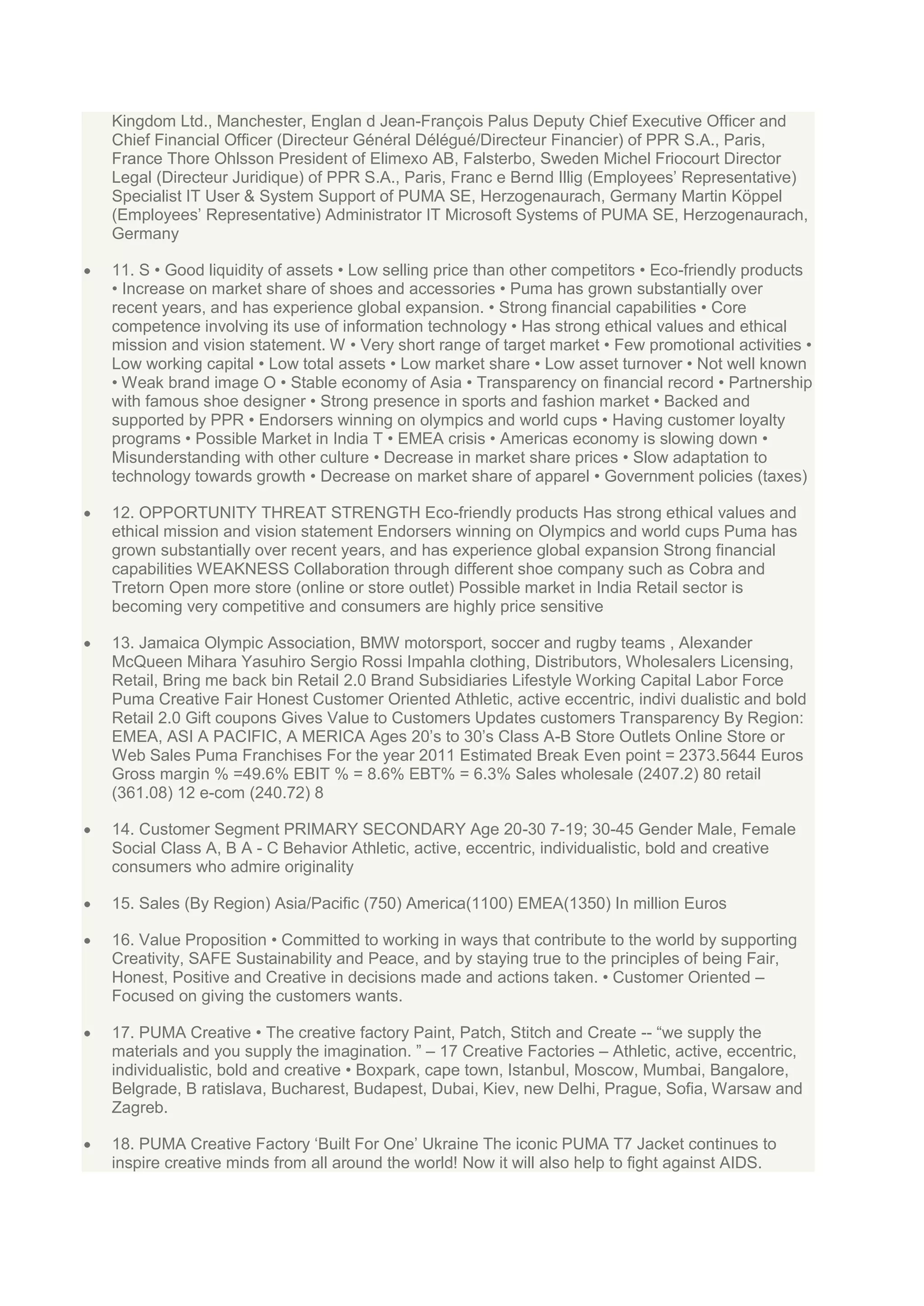 Kingdom Ltd., Manchester, Englan d Jean-François Palus Deputy Chief Executive Officer and
Chief Financial Officer (Directeur Général Délégué/Directeur Financier) of PPR S.A., Paris,
France Thore Ohlsson President of Elimexo AB, Falsterbo, Sweden Michel Friocourt Director
Legal (Directeur Juridique) of PPR S.A., Paris, Franc e Bernd Illig (Employees‟ Representative)
Specialist IT User & System Support of PUMA SE, Herzogenaurach, Germany Martin Köppel
(Employees‟ Representative) Administrator IT Microsoft Systems of PUMA SE, Herzogenaurach,
Germany
11. S • Good liquidity of assets • Low selling price than other competitors • Eco-friendly products
• Increase on market share of shoes and accessories • Puma has grown substantially over
recent years, and has experience global expansion. • Strong financial capabilities • Core
competence involving its use of information technology • Has strong ethical values and ethical
mission and vision statement. W • Very short range of target market • Few promotional activities •
Low working capital • Low total assets • Low market share • Low asset turnover • Not well known
• Weak brand image O • Stable economy of Asia • Transparency on financial record • Partnership
with famous shoe designer • Strong presence in sports and fashion market • Backed and
supported by PPR • Endorsers winning on olympics and world cups • Having customer loyalty
programs • Possible Market in India T • EMEA crisis • Americas economy is slowing down •
Misunderstanding with other culture • Decrease in market share prices • Slow adaptation to
technology towards growth • Decrease on market share of apparel • Government policies (taxes)
12. OPPORTUNITY THREAT STRENGTH Eco-friendly products Has strong ethical values and
ethical mission and vision statement Endorsers winning on Olympics and world cups Puma has
grown substantially over recent years, and has experience global expansion Strong financial
capabilities WEAKNESS Collaboration through different shoe company such as Cobra and
Tretorn Open more store (online or store outlet) Possible market in India Retail sector is
becoming very competitive and consumers are highly price sensitive
13. Jamaica Olympic Association, BMW motorsport, soccer and rugby teams , Alexander
McQueen Mihara Yasuhiro Sergio Rossi Impahla clothing, Distributors, Wholesalers Licensing,
Retail, Bring me back bin Retail 2.0 Brand Subsidiaries Lifestyle Working Capital Labor Force
Puma Creative Fair Honest Customer Oriented Athletic, active eccentric, indivi dualistic and bold
Retail 2.0 Gift coupons Gives Value to Customers Updates customers Transparency By Region:
EMEA, ASI A PACIFIC, A MERICA Ages 20‟s to 30‟s Class A-B Store Outlets Online Store or
Web Sales Puma Franchises For the year 2011 Estimated Break Even point = 2373.5644 Euros
Gross margin % =49.6% EBIT % = 8.6% EBT% = 6.3% Sales wholesale (2407.2) 80 retail
(361.08) 12 e-com (240.72) 8
14. Customer Segment PRIMARY SECONDARY Age 20-30 7-19; 30-45 Gender Male, Female
Social Class A, B A - C Behavior Athletic, active, eccentric, individualistic, bold and creative
consumers who admire originality
15. Sales (By Region) Asia/Pacific (750) America(1100) EMEA(1350) In million Euros
16. Value Proposition • Committed to working in ways that contribute to the world by supporting
Creativity, SAFE Sustainability and Peace, and by staying true to the principles of being Fair,
Honest, Positive and Creative in decisions made and actions taken. • Customer Oriented –
Focused on giving the customers wants.
17. PUMA Creative • The creative factory Paint, Patch, Stitch and Create -- “we supply the
materials and you supply the imagination. ” – 17 Creative Factories – Athletic, active, eccentric,
individualistic, bold and creative • Boxpark, cape town, Istanbul, Moscow, Mumbai, Bangalore,
Belgrade, B ratislava, Bucharest, Budapest, Dubai, Kiev, new Delhi, Prague, Sofia, Warsaw and
Zagreb.
18. PUMA Creative Factory „Built For One‟ Ukraine The iconic PUMA T7 Jacket continues to
inspire creative minds from all around the world! Now it will also help to fight against AIDS.

 