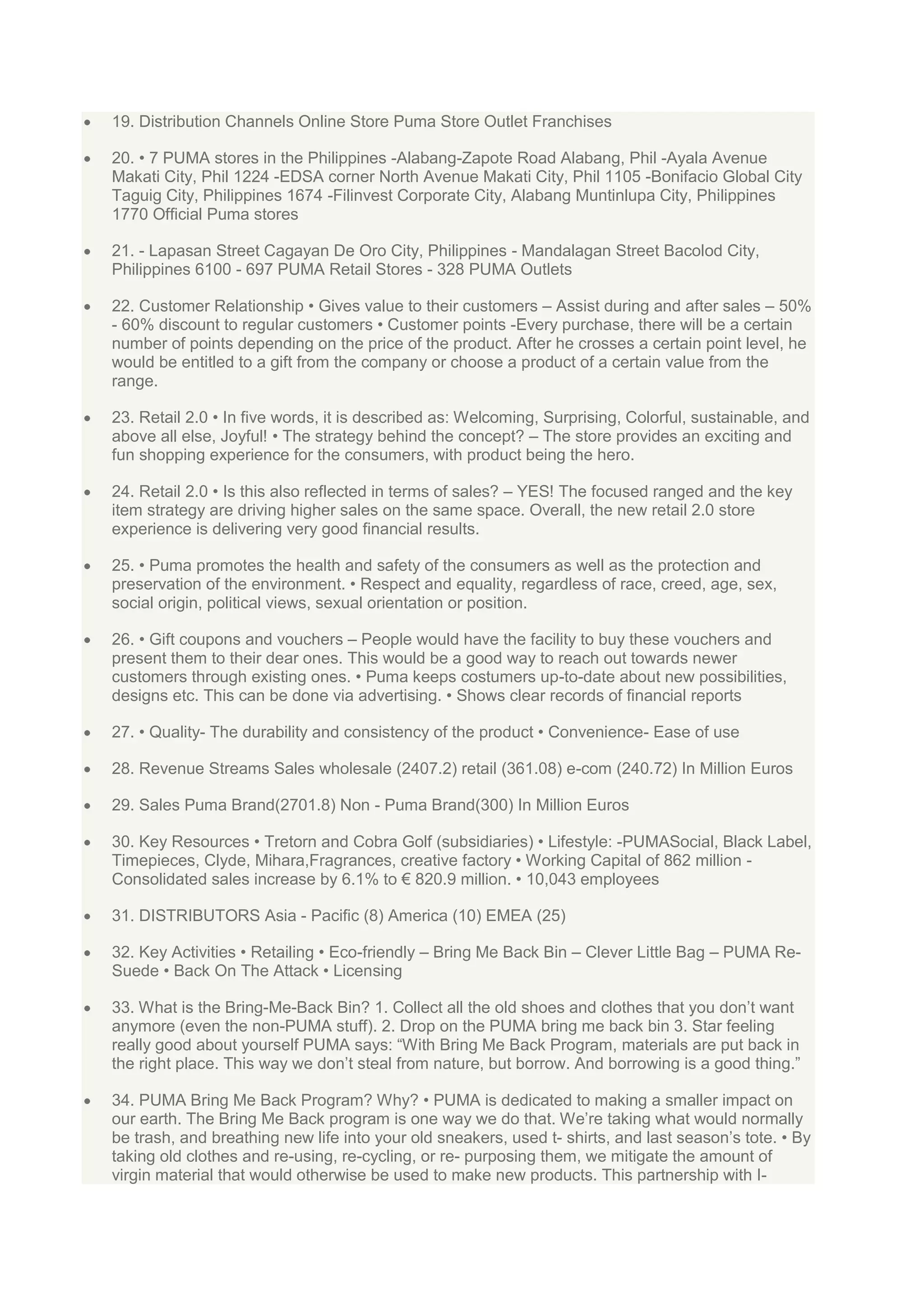 19. Distribution Channels Online Store Puma Store Outlet Franchises
20. • 7 PUMA stores in the Philippines -Alabang-Zapote Road Alabang, Phil -Ayala Avenue
Makati City, Phil 1224 -EDSA corner North Avenue Makati City, Phil 1105 -Bonifacio Global City
Taguig City, Philippines 1674 -Filinvest Corporate City, Alabang Muntinlupa City, Philippines
1770 Official Puma stores
21. - Lapasan Street Cagayan De Oro City, Philippines - Mandalagan Street Bacolod City,
Philippines 6100 - 697 PUMA Retail Stores - 328 PUMA Outlets
22. Customer Relationship • Gives value to their customers – Assist during and after sales – 50%
- 60% discount to regular customers • Customer points -Every purchase, there will be a certain
number of points depending on the price of the product. After he crosses a certain point level, he
would be entitled to a gift from the company or choose a product of a certain value from the
range.
23. Retail 2.0 • In five words, it is described as: Welcoming, Surprising, Colorful, sustainable, and
above all else, Joyful! • The strategy behind the concept? – The store provides an exciting and
fun shopping experience for the consumers, with product being the hero.
24. Retail 2.0 • Is this also reflected in terms of sales? – YES! The focused ranged and the key
item strategy are driving higher sales on the same space. Overall, the new retail 2.0 store
experience is delivering very good financial results.
25. • Puma promotes the health and safety of the consumers as well as the protection and
preservation of the environment. • Respect and equality, regardless of race, creed, age, sex,
social origin, political views, sexual orientation or position.
26. • Gift coupons and vouchers – People would have the facility to buy these vouchers and
present them to their dear ones. This would be a good way to reach out towards newer
customers through existing ones. • Puma keeps costumers up-to-date about new possibilities,
designs etc. This can be done via advertising. • Shows clear records of financial reports
27. • Quality- The durability and consistency of the product • Convenience- Ease of use
28. Revenue Streams Sales wholesale (2407.2) retail (361.08) e-com (240.72) In Million Euros
29. Sales Puma Brand(2701.8) Non - Puma Brand(300) In Million Euros
30. Key Resources • Tretorn and Cobra Golf (subsidiaries) • Lifestyle: -PUMASocial, Black Label,
Timepieces, Clyde, Mihara,Fragrances, creative factory • Working Capital of 862 million Consolidated sales increase by 6.1% to € 820.9 million. • 10,043 employees
31. DISTRIBUTORS Asia - Pacific (8) America (10) EMEA (25)
32. Key Activities • Retailing • Eco-friendly – Bring Me Back Bin – Clever Little Bag – PUMA ReSuede • Back On The Attack • Licensing
33. What is the Bring-Me-Back Bin? 1. Collect all the old shoes and clothes that you don‟t want
anymore (even the non-PUMA stuff). 2. Drop on the PUMA bring me back bin 3. Star feeling
really good about yourself PUMA says: “With Bring Me Back Program, materials are put back in
the right place. This way we don‟t steal from nature, but borrow. And borrowing is a good thing.”
34. PUMA Bring Me Back Program? Why? • PUMA is dedicated to making a smaller impact on
our earth. The Bring Me Back program is one way we do that. We‟re taking what would normally
be trash, and breathing new life into your old sneakers, used t- shirts, and last season‟s tote. • By
taking old clothes and re-using, re-cycling, or re- purposing them, we mitigate the amount of
virgin material that would otherwise be used to make new products. This partnership with I-

 