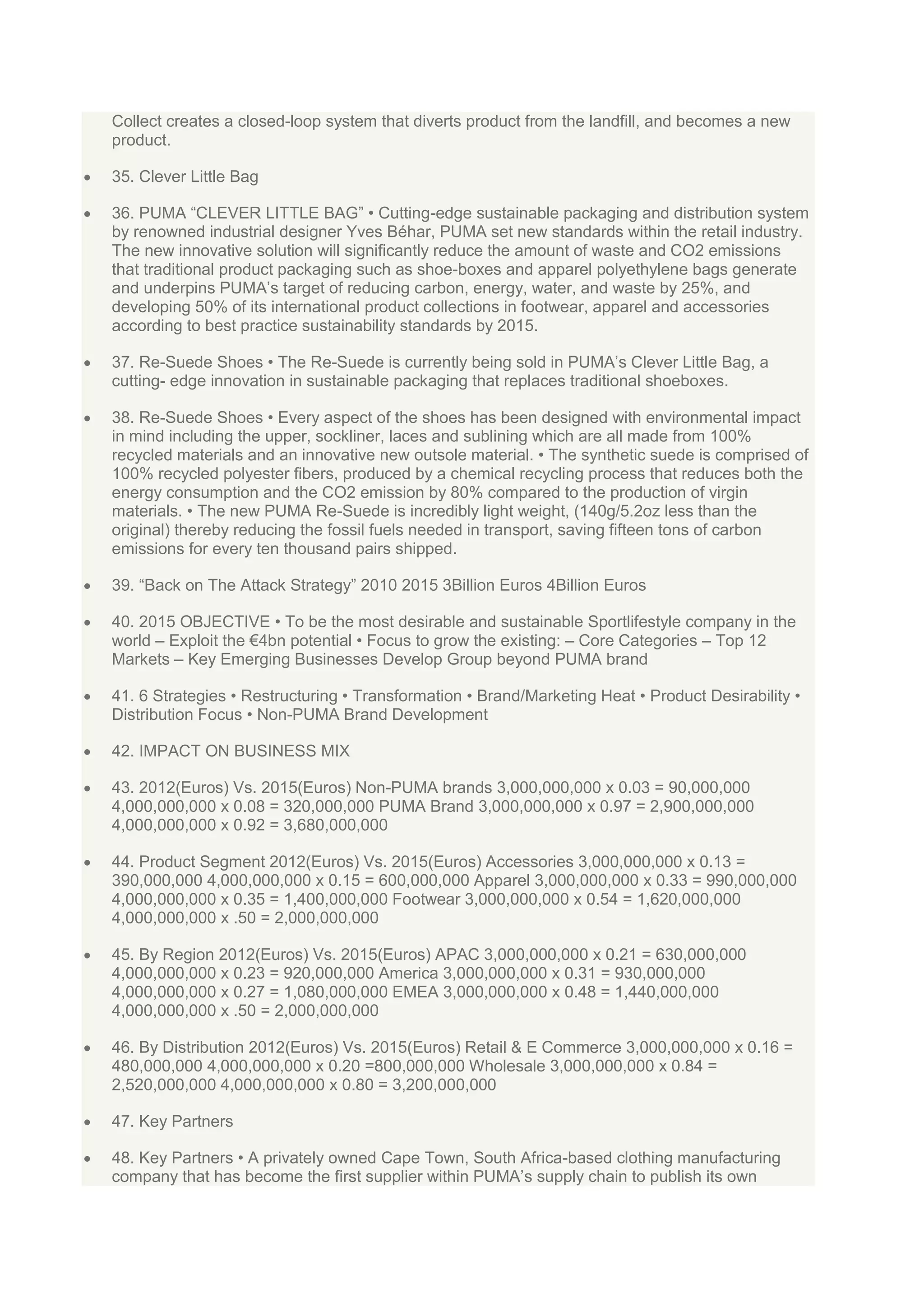 Collect creates a closed-loop system that diverts product from the landfill, and becomes a new
product.
35. Clever Little Bag
36. PUMA “CLEVER LITTLE BAG” • Cutting-edge sustainable packaging and distribution system
by renowned industrial designer Yves Béhar, PUMA set new standards within the retail industry.
The new innovative solution will significantly reduce the amount of waste and CO2 emissions
that traditional product packaging such as shoe-boxes and apparel polyethylene bags generate
and underpins PUMA‟s target of reducing carbon, energy, water, and waste by 25%, and
developing 50% of its international product collections in footwear, apparel and accessories
according to best practice sustainability standards by 2015.
37. Re-Suede Shoes • The Re-Suede is currently being sold in PUMA‟s Clever Little Bag, a
cutting- edge innovation in sustainable packaging that replaces traditional shoeboxes.
38. Re-Suede Shoes • Every aspect of the shoes has been designed with environmental impact
in mind including the upper, sockliner, laces and sublining which are all made from 100%
recycled materials and an innovative new outsole material. • The synthetic suede is comprised of
100% recycled polyester fibers, produced by a chemical recycling process that reduces both the
energy consumption and the CO2 emission by 80% compared to the production of virgin
materials. • The new PUMA Re-Suede is incredibly light weight, (140g/5.2oz less than the
original) thereby reducing the fossil fuels needed in transport, saving fifteen tons of carbon
emissions for every ten thousand pairs shipped.
39. “Back on The Attack Strategy” 2010 2015 3Billion Euros 4Billion Euros
40. 2015 OBJECTIVE • To be the most desirable and sustainable Sportlifestyle company in the
world – Exploit the €4bn potential • Focus to grow the existing: – Core Categories – Top 12
Markets – Key Emerging Businesses Develop Group beyond PUMA brand
41. 6 Strategies • Restructuring • Transformation • Brand/Marketing Heat • Product Desirability •
Distribution Focus • Non-PUMA Brand Development
42. IMPACT ON BUSINESS MIX
43. 2012(Euros) Vs. 2015(Euros) Non-PUMA brands 3,000,000,000 x 0.03 = 90,000,000
4,000,000,000 x 0.08 = 320,000,000 PUMA Brand 3,000,000,000 x 0.97 = 2,900,000,000
4,000,000,000 x 0.92 = 3,680,000,000
44. Product Segment 2012(Euros) Vs. 2015(Euros) Accessories 3,000,000,000 x 0.13 =
390,000,000 4,000,000,000 x 0.15 = 600,000,000 Apparel 3,000,000,000 x 0.33 = 990,000,000
4,000,000,000 x 0.35 = 1,400,000,000 Footwear 3,000,000,000 x 0.54 = 1,620,000,000
4,000,000,000 x .50 = 2,000,000,000
45. By Region 2012(Euros) Vs. 2015(Euros) APAC 3,000,000,000 x 0.21 = 630,000,000
4,000,000,000 x 0.23 = 920,000,000 America 3,000,000,000 x 0.31 = 930,000,000
4,000,000,000 x 0.27 = 1,080,000,000 EMEA 3,000,000,000 x 0.48 = 1,440,000,000
4,000,000,000 x .50 = 2,000,000,000
46. By Distribution 2012(Euros) Vs. 2015(Euros) Retail & E Commerce 3,000,000,000 x 0.16 =
480,000,000 4,000,000,000 x 0.20 =800,000,000 Wholesale 3,000,000,000 x 0.84 =
2,520,000,000 4,000,000,000 x 0.80 = 3,200,000,000
47. Key Partners
48. Key Partners • A privately owned Cape Town, South Africa-based clothing manufacturing
company that has become the first supplier within PUMA‟s supply chain to publish its own

 