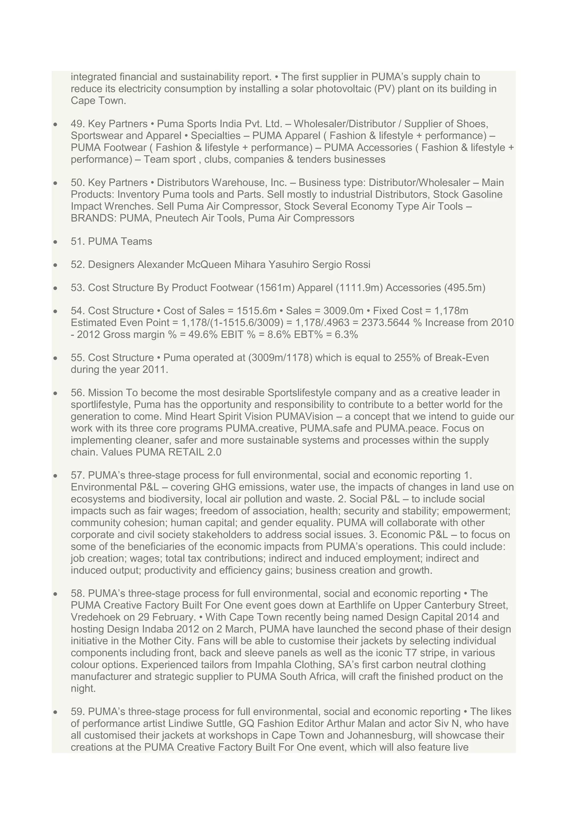 integrated financial and sustainability report. • The first supplier in PUMA‟s supply chain to
reduce its electricity consumption by installing a solar photovoltaic (PV) plant on its building in
Cape Town.
49. Key Partners • Puma Sports India Pvt. Ltd. – Wholesaler/Distributor / Supplier of Shoes,
Sportswear and Apparel • Specialties – PUMA Apparel ( Fashion & lifestyle + performance) –
PUMA Footwear ( Fashion & lifestyle + performance) – PUMA Accessories ( Fashion & lifestyle +
performance) – Team sport , clubs, companies & tenders businesses
50. Key Partners • Distributors Warehouse, Inc. – Business type: Distributor/Wholesaler – Main
Products: Inventory Puma tools and Parts. Sell mostly to industrial Distributors, Stock Gasoline
Impact Wrenches. Sell Puma Air Compressor, Stock Several Economy Type Air Tools –
BRANDS: PUMA, Pneutech Air Tools, Puma Air Compressors
51. PUMA Teams
52. Designers Alexander McQueen Mihara Yasuhiro Sergio Rossi
53. Cost Structure By Product Footwear (1561m) Apparel (1111.9m) Accessories (495.5m)
54. Cost Structure • Cost of Sales = 1515.6m • Sales = 3009.0m • Fixed Cost = 1,178m
Estimated Even Point = 1,178/(1-1515.6/3009) = 1,178/.4963 = 2373.5644 % Increase from 2010
- 2012 Gross margin % = 49.6% EBIT % = 8.6% EBT% = 6.3%
55. Cost Structure • Puma operated at (3009m/1178) which is equal to 255% of Break-Even
during the year 2011.
56. Mission To become the most desirable Sportslifestyle company and as a creative leader in
sportlifestyle, Puma has the opportunity and responsibility to contribute to a better world for the
generation to come. Mind Heart Spirit Vision PUMAVision – a concept that we intend to guide our
work with its three core programs PUMA.creative, PUMA.safe and PUMA.peace. Focus on
implementing cleaner, safer and more sustainable systems and processes within the supply
chain. Values PUMA RETAIL 2.0
57. PUMA‟s three-stage process for full environmental, social and economic reporting 1.
Environmental P&L – covering GHG emissions, water use, the impacts of changes in land use on
ecosystems and biodiversity, local air pollution and waste. 2. Social P&L – to include social
impacts such as fair wages; freedom of association, health; security and stability; empowerment;
community cohesion; human capital; and gender equality. PUMA will collaborate with other
corporate and civil society stakeholders to address social issues. 3. Economic P&L – to focus on
some of the beneficiaries of the economic impacts from PUMA‟s operations. This could include:
job creation; wages; total tax contributions; indirect and induced employment; indirect and
induced output; productivity and efficiency gains; business creation and growth.
58. PUMA‟s three-stage process for full environmental, social and economic reporting • The
PUMA Creative Factory Built For One event goes down at Earthlife on Upper Canterbury Street,
Vredehoek on 29 February. • With Cape Town recently being named Design Capital 2014 and
hosting Design Indaba 2012 on 2 March, PUMA have launched the second phase of their design
initiative in the Mother City. Fans will be able to customise their jackets by selecting individual
components including front, back and sleeve panels as well as the iconic T7 stripe, in various
colour options. Experienced tailors from Impahla Clothing, SA‟s first carbon neutral clothing
manufacturer and strategic supplier to PUMA South Africa, will craft the finished product on the
night.
59. PUMA‟s three-stage process for full environmental, social and economic reporting • The likes
of performance artist Lindiwe Suttle, GQ Fashion Editor Arthur Malan and actor Siv N, who have
all customised their jackets at workshops in Cape Town and Johannesburg, will showcase their
creations at the PUMA Creative Factory Built For One event, which will also feature live

 