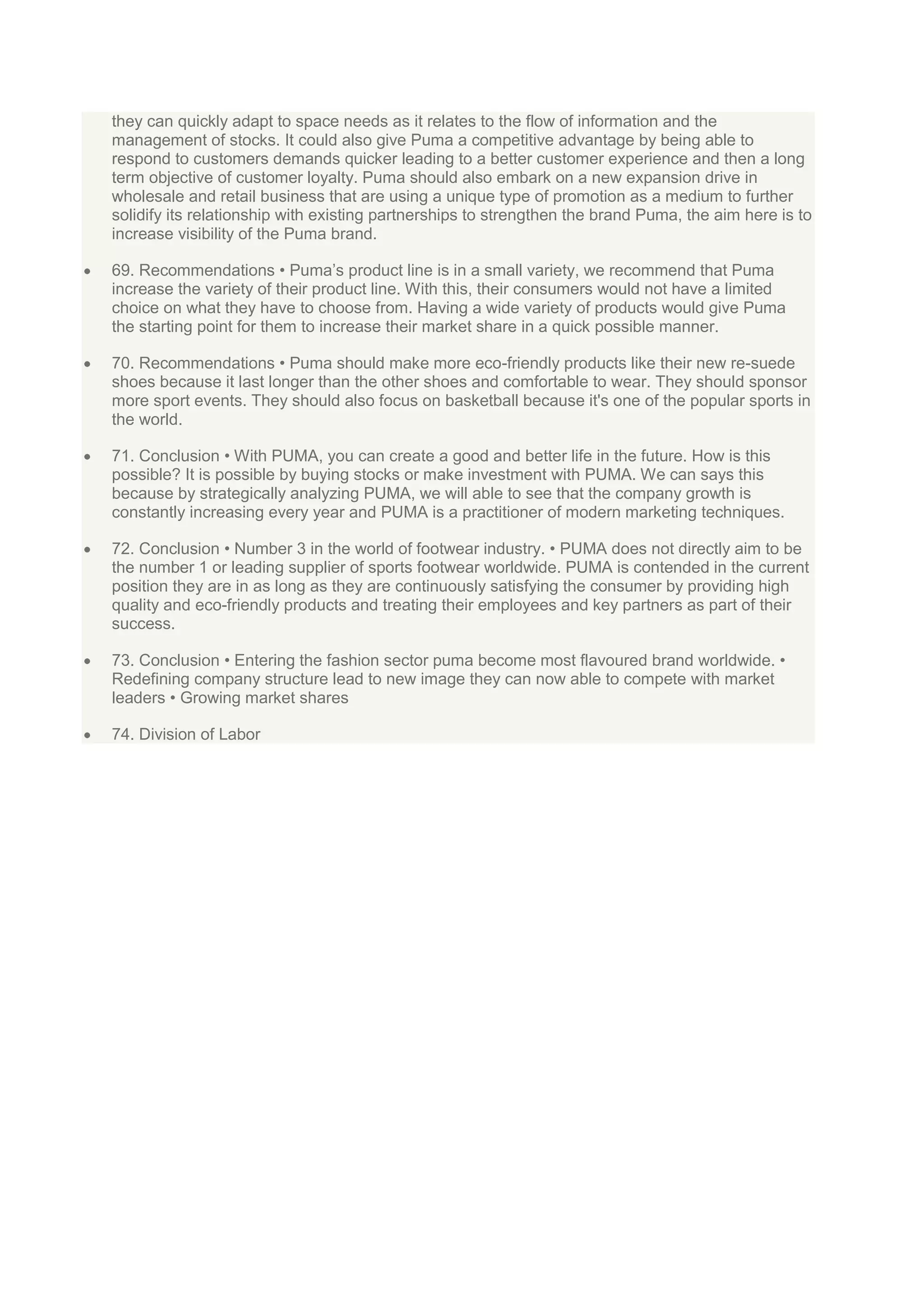 they can quickly adapt to space needs as it relates to the flow of information and the
management of stocks. It could also give Puma a competitive advantage by being able to
respond to customers demands quicker leading to a better customer experience and then a long
term objective of customer loyalty. Puma should also embark on a new expansion drive in
wholesale and retail business that are using a unique type of promotion as a medium to further
solidify its relationship with existing partnerships to strengthen the brand Puma, the aim here is to
increase visibility of the Puma brand.
69. Recommendations • Puma‟s product line is in a small variety, we recommend that Puma
increase the variety of their product line. With this, their consumers would not have a limited
choice on what they have to choose from. Having a wide variety of products would give Puma
the starting point for them to increase their market share in a quick possible manner.
70. Recommendations • Puma should make more eco-friendly products like their new re-suede
shoes because it last longer than the other shoes and comfortable to wear. They should sponsor
more sport events. They should also focus on basketball because it's one of the popular sports in
the world.
71. Conclusion • With PUMA, you can create a good and better life in the future. How is this
possible? It is possible by buying stocks or make investment with PUMA. We can says this
because by strategically analyzing PUMA, we will able to see that the company growth is
constantly increasing every year and PUMA is a practitioner of modern marketing techniques.
72. Conclusion • Number 3 in the world of footwear industry. • PUMA does not directly aim to be
the number 1 or leading supplier of sports footwear worldwide. PUMA is contended in the current
position they are in as long as they are continuously satisfying the consumer by providing high
quality and eco-friendly products and treating their employees and key partners as part of their
success.
73. Conclusion • Entering the fashion sector puma become most flavoured brand worldwide. •
Redefining company structure lead to new image they can now able to compete with market
leaders • Growing market shares
74. Division of Labor

 