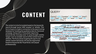 CONTENT
The content is to be formulated based on the keywords
search through “puma” AND “sneaker” or “athlete”. This
form of query is made in connection to the search string
database for handling the qualitative data for the brand
campaign. Along with it, Puma shall require the
keywords like ‘everyday wear’ to ‘jump straight’ and the
‘longer runs’ to consider search of the content level for
athletes. The Puma shoes targeting the sports and
athlete-based individuals will also be segmented
based on keywords like ‘fit perfectly’ and ‘played
professionally’.
 