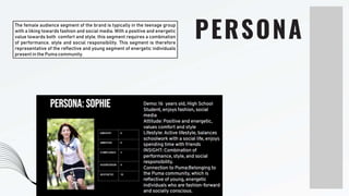 PERSONA
The female audience segment of the brand is typically in the teenage group
with a liking towards fashion and social media. With a positive and energetic
value towards both comfort and style, this segment requires a combination
of performance, style and social responsibility. This segment is therefore
representative of the reflective and young segment of energetic individuals
present in the Puma community.
 