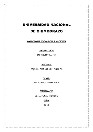UNIVERSIDAD NACIONAL
DE CHIMBORAZO
CARRERA DE PSICOLOGIA EDUCATIVA
ASIGNATURA:
INFORMÁTICA TIC
DOCENTE:
Mgs. FERNANDO GUFFANTE N.
TEMA:
ACTIVIDADES EN INTERNET
ESTUDIANTE:
ELINA PUMA HIDALGO
AÑO:
2017
 