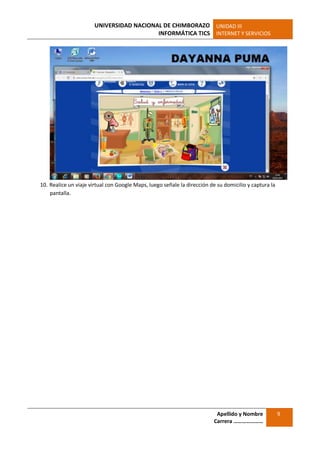 UNIVERSIDAD NACIONAL DE CHIMBORAZO
INFORMÁTICA TICS
UNIDAD III
INTERNET Y SERVICIOS
Apellido y Nombre
Carrera …………………
9
10. Realice un viaje virtual con Google Maps, luego señale la dirección de su domicilio y captura la
pantalla.
 