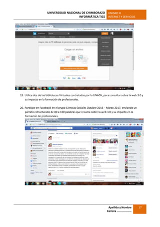 UNIVERSIDAD NACIONAL DE CHIMBORAZO
INFORMÁTICA TICS
UNIDAD III
INTERNET Y SERVICIOS
Apellido y Nombre
Carrera …………………
17
19. Utilice dos de las bibliotecas Virtuales contratadas por la UNACH, para consultar sobre la web 3.0 y
su impacto en la formación de profesionales.
20. Participe en Facebook en el grupo Ciencias Sociales Octubre 2016 – Marzo 2017, enviando un
párrafo estructurado de 80 a 100 palabras que resuma sobre la web 3.0 y su impacto en la
formación de profesionales.
 