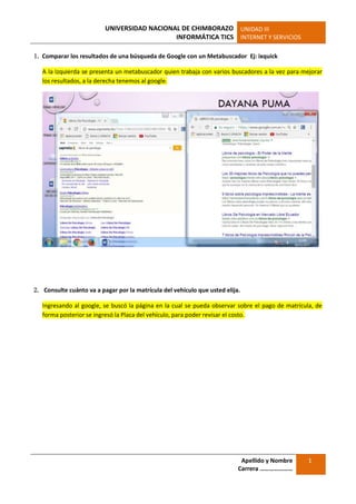UNIVERSIDAD NACIONAL DE CHIMBORAZO
INFORMÁTICA TICS
UNIDAD III
INTERNET Y SERVICIOS
Apellido y Nombre
Carrera …………………
1
1. Comparar los resultados de una búsqueda de Google con un Metabuscador Ej: ixquick
A la Izquierda se presenta un metabuscador quien trabaja con varios buscadores a la vez para mejorar
los resultados, a la derecha tenemos al google.
2. Consulte cuánto va a pagar por la matrícula del vehículo que usted elija.
Ingresando al google, se buscó la página en la cual se pueda observar sobre el pago de matrícula, de
forma posterior se ingresó la Placa del vehículo, para poder revisar el costo.
 