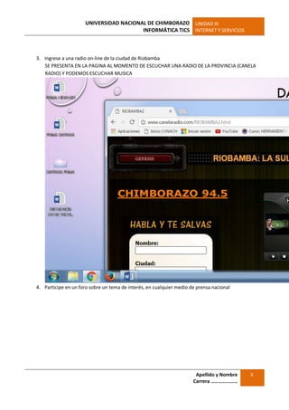 UNIVERSIDAD NACIONAL DE CHIMBORAZO
INFORMÁTICA TICS
UNIDAD III
INTERNET Y SERVICIOS
Apellido y Nombre
Carrera …………………
3
3. Ingrese a una radio on-line de la ciudad de Riobamba
SE PRESENTA EN LA PAGINA AL MOMENTO DE ESCUCHAR UNA RADIO DE LA PROVINCIA (CANELA
RADIO) Y PODEMOS ESCUCHAR MUSICA
4. Participe en un foro sobre un tema de interés, en cualquier medio de prensa nacional
 