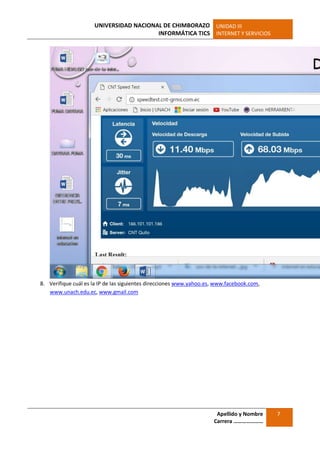 UNIVERSIDAD NACIONAL DE CHIMBORAZO
INFORMÁTICA TICS
UNIDAD III
INTERNET Y SERVICIOS
Apellido y Nombre
Carrera …………………
7
8. Verifique cuál es la IP de las siguientes direcciones www.yahoo.es, www.facebook.com,
www.unach.edu.ec, www.gmail.com
 