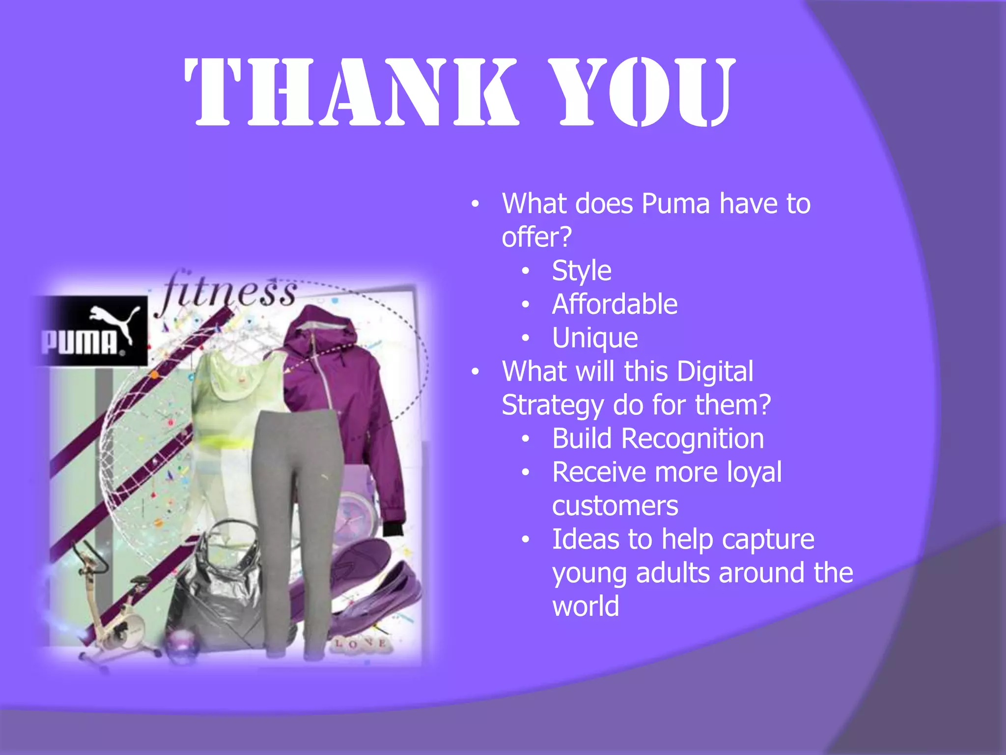 Thank You
    • What does Puma have to
      offer?
       • Style
       • Affordable
       • Unique
    • What will this Digital
      Strategy do for them?
       • Build Recognition
       • Receive more loyal
          customers
       • Ideas to help capture
          young adults around the
          world
 