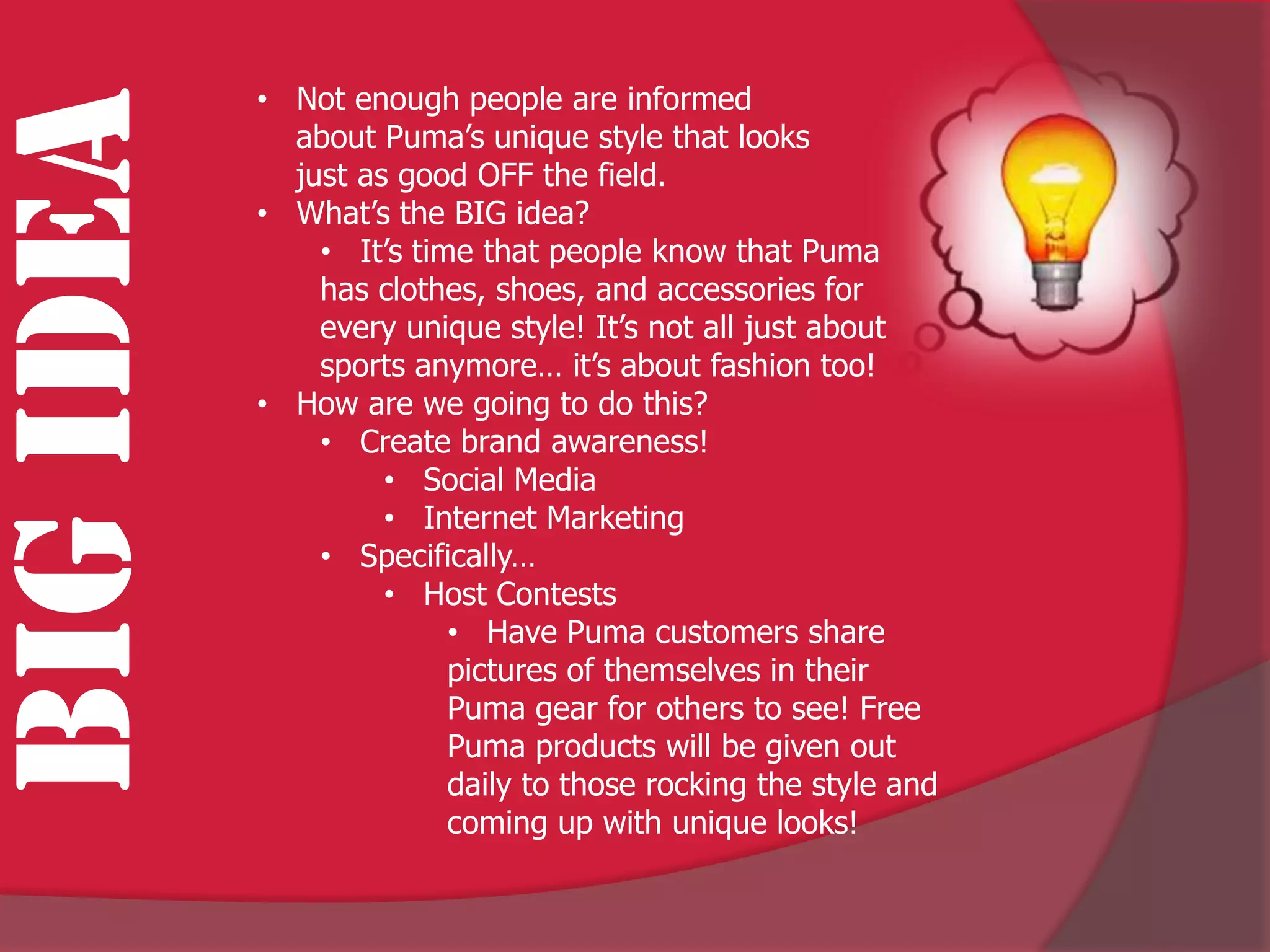 • Not enough people are informed
BIG IDEA     about Puma’s unique style that looks
             just as good OFF the field.
           • What’s the BIG idea?
               • It’s time that people know that Puma
               has clothes, shoes, and accessories for
               every unique style! It’s not all just about
               sports anymore… it’s about fashion too!
           • How are we going to do this?
               • Create brand awareness!
                    • Social Media
                    • Internet Marketing
               • Specifically…
                    • Host Contests
                         • Have Puma customers share
                         pictures of themselves in their
                         Puma gear for others to see! Free
                         Puma products will be given out
                         daily to those rocking the style and
                         coming up with unique looks!
 
