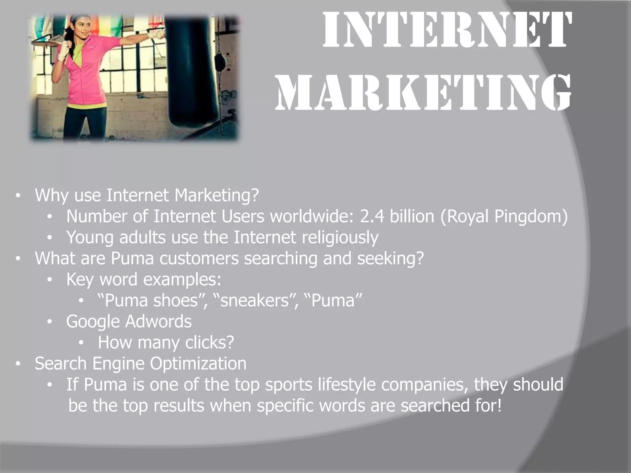 Internet
                                Marketing
• Why use Internet Marketing?
   • Number of Internet Users worldwide: 2.4 billion (Royal Pingdom)
   • Young adults use the Internet religiously
• What are Puma customers searching and seeking?
   • Key word examples:
       • “Puma shoes”, “sneakers”, “Puma”
   • Google Adwords
       • How many clicks?
• Search Engine Optimization
   • If Puma is one of the top sports lifestyle companies, they should
      be the top results when specific words are searched for!
 