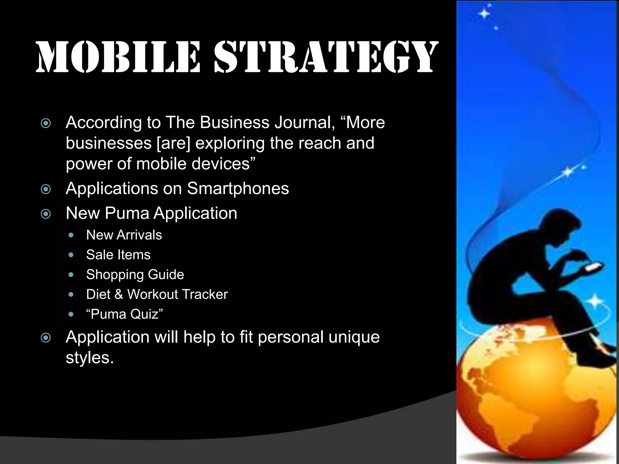 Mobile Strategy
   According to The Business Journal, “More
    businesses [are] exploring the reach and
    power of mobile devices”
   Applications on Smartphones
   New Puma Application
     New Arrivals
     Sale Items
     Shopping Guide
     Diet & Workout Tracker
     “Puma Quiz”
   Application will help to fit personal unique
    styles.
 