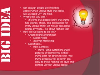 • Not enough people are informed
BIG IDEA     about Puma’s unique style that looks
             just as good OFF the field.
           • What’s the BIG idea?
               • It’s time that people know that Puma
               has clothes, shoes, and accessories for
               every unique style! It’s not all just about
               sports anymore… it’s about fashion too!
           • How are we going to do this?
               • Create brand awareness!
                    • Social Media
                    • Internet Marketing
               • Specifically…
                    • Host Contests
                         • Have Puma customers share
                         pictures of themselves in their
                         Puma gear for others to see! Free
                         Puma products will be given out
                         daily to those rocking the style and
                         coming up with unique looks!
 