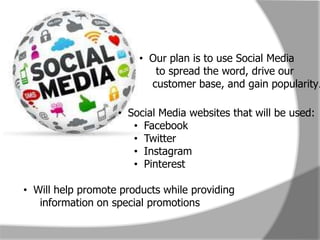 Social Media
                        • Our plan is to use Social Media
                           to spread the word, drive our
                          customer base, and gain popularity.

                   • Social Media websites that will be used:
                      • Facebook
                      • Twitter
                      • Instagram
                      • Pinterest

• Will help promote products while providing
   information on special promotions
 