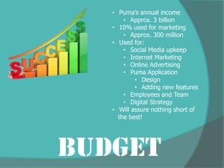 • Puma’s annual income
       • Approx. 3 billion
   • 10% used for marketing
       • Approx. 300 million
   • Used for:
       • Social Media upkeep
       • Internet Marketing
       • Online Advertising
       • Puma Application
           • Design
           • Adding new features
       • Employees and Team
       • Digital Strategy
   • Will assure nothing short of
     the best!




Budget
 