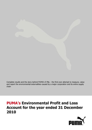 Complete results and the story behind PUMA's E P&L - the first ever attempt to measure, value
and report the environmental externalities caused by a major corporation and its entire supply
chain




PUMA’s Environmental Profit and Loss
Account for the year ended 31 December
2010
 