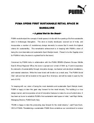 PUMA OPENS FIRST SUSTAINABLE RETAIL SPACE IN

                                        BANGALORE

                              ~ A global first for the Brand~

PUMA revolutionized the concept of retail spaces in India with the opening of its first sustainable

store in Indiranagar, Bangalore.      The store is locally developed, sourced out of India, and

incorporates a number of revolutionary design elements to ensure that it meets the highest

criteria for sustainability. This remarkable achievement is in keeping with PUMA’s vision of

being the most desirable and sustainable Sport lifestyle brand. Poised to be the flagship store

for PUMA in India, the store is a global first for the brand.



Conceived by PUMA India in collaboration with the PUMA EEMEA (Eastern Europe, Middle

East & Africa) Regional Office, the store is spread over a total of 5000 sq. ft and incorporates

the elements of sustainability through innovative design, mechanical and electrical installations,

and material selections. While the lower levels will function as a retail area, ‘The PUMA Social

Club’ cafe and bar will be located on the upper floor & terrace, and will be ready to open by the
end of 2012.



“In keeping with our vision of being the most desirable and sustainable Sport lifestyle brand,

PUMA is happy to take this giant step forward for the retail industry. The building is a true

design marvel, and incorporates a host of innovative features to make it a one-of-a-kind store. It

has been an honor to establish PUMA’s first sustainable retail space in India,” said Rajiv Mehta,

Managing Director, PUMA South Asia.

“PUMA is happy to take this pioneering step forward for the retail industry.”, said Franz Koch,

CEO of PUMA. “Establishing a sustainable PUMA Store underlines our commitment to reduce
 