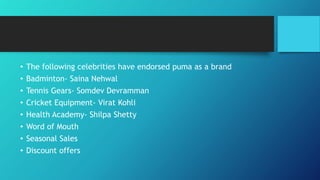 • The following celebrities have endorsed puma as a brand
• Badminton- Saina Nehwal
• Tennis Gears- Somdev Devramman
• Cricket Equipment- Virat Kohli
• Health Academy- Shilpa Shetty
• Word of Mouth
• Seasonal Sales
• Discount offers
 