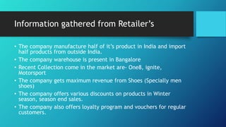 Information gathered from Retailer’s
• The company manufacture half of it’s product in India and import
half products from outside India.
• The company warehouse is present in Bangalore
• Recent Collection come in the market are- One8, ignite,
Motorsport
• The company gets maximum revenue from Shoes (Specially men
shoes)
• The company offers various discounts on products in Winter
season, season end sales.
• The company also offers loyalty program and vouchers for regular
customers.
 
